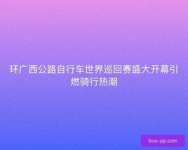环广西公路自行车世界巡回赛盛大开幕引燃骑行热潮