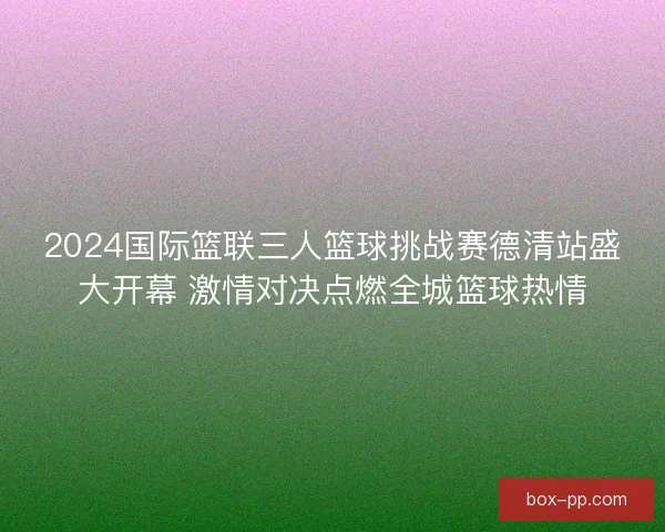 2024国际篮联三人篮球挑战赛德清站盛大开幕 激情对决点燃全城篮球热情