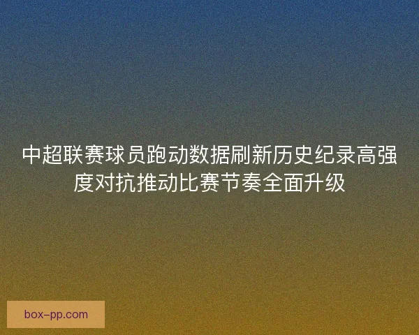 中超联赛球员跑动数据刷新历史纪录高强度对抗推动比赛节奏全面升级