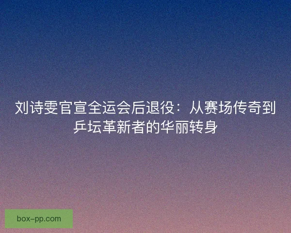 刘诗雯官宣全运会后退役：从赛场传奇到乒坛革新者的华丽转身